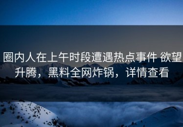圈内人在上午时段遭遇热点事件 欲望升腾，黑料全网炸锅，详情查看