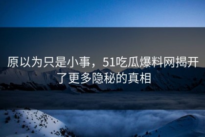 原以为只是小事，51吃瓜爆料网揭开了更多隐秘的真相