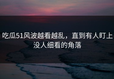 吃瓜51风波越看越乱，直到有人盯上没人细看的角落