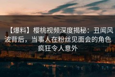 【爆料】樱桃视频深度揭秘：丑闻风波背后，当事人在粉丝见面会的角色疯狂令人意外