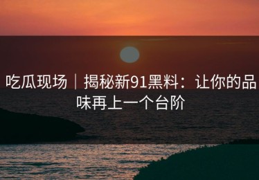 吃瓜现场｜揭秘新91黑料：让你的品味再上一个台阶