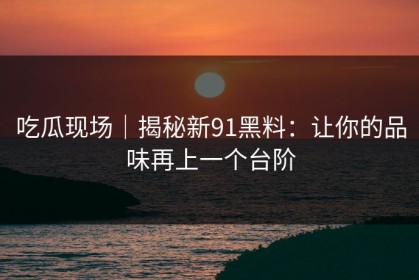 吃瓜现场｜揭秘新91黑料：让你的品味再上一个台阶
