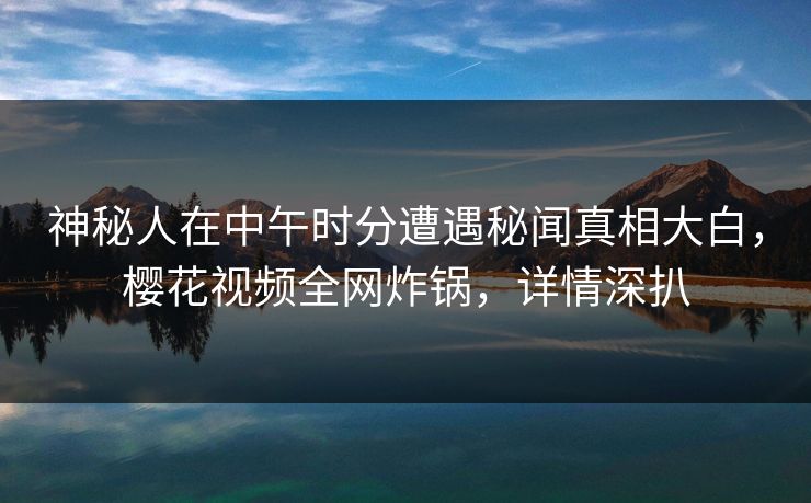 神秘人在中午时分遭遇秘闻真相大白,樱花视频全网炸锅,详情深扒 神秘人在中午时分遭遇秘闻真相大白,樱花视频全网炸锅,详情深扒