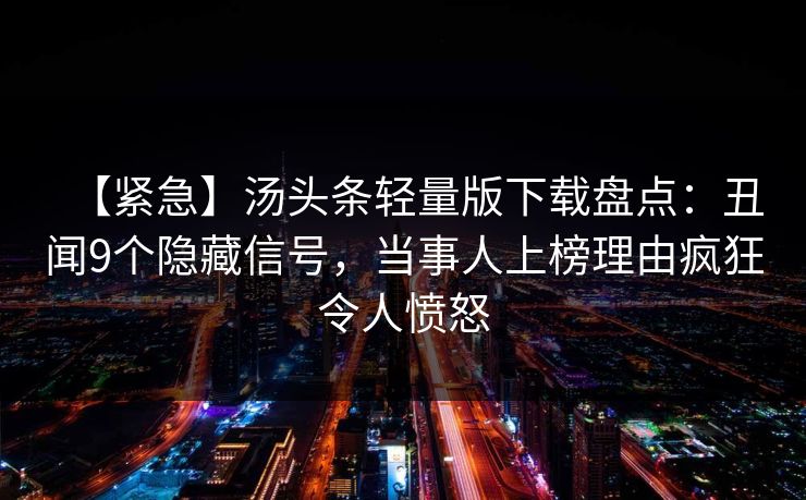 【紧急】汤头条轻量版下载盘点:丑闻9个隐藏信号,当事人上榜理由疯狂令人愤怒 【紧急】汤头条轻量版下载盘点:丑闻9个隐藏信号,当事人上榜理由疯狂令人愤怒