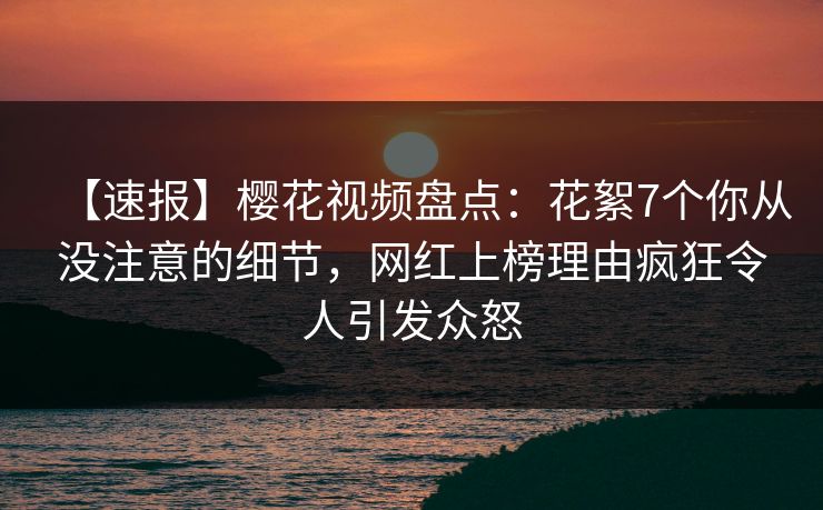 【速报】樱花视频盘点:花絮7个你从没注意的细节,网红上榜理由疯狂令人引发众怒 【速报】樱花视频盘点:花絮7个你从没注意的细节,网红上榜理由疯狂令人引发众怒