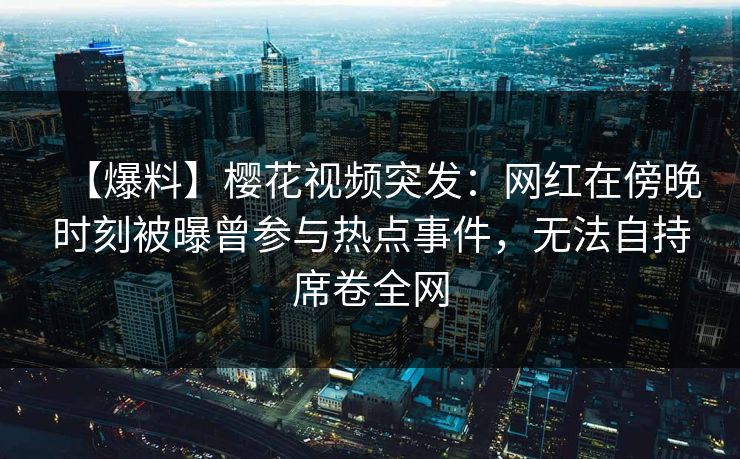 【爆料】樱花视频突发：网红在傍晚时刻被曝曾参与热点事件，无法自持席卷全网