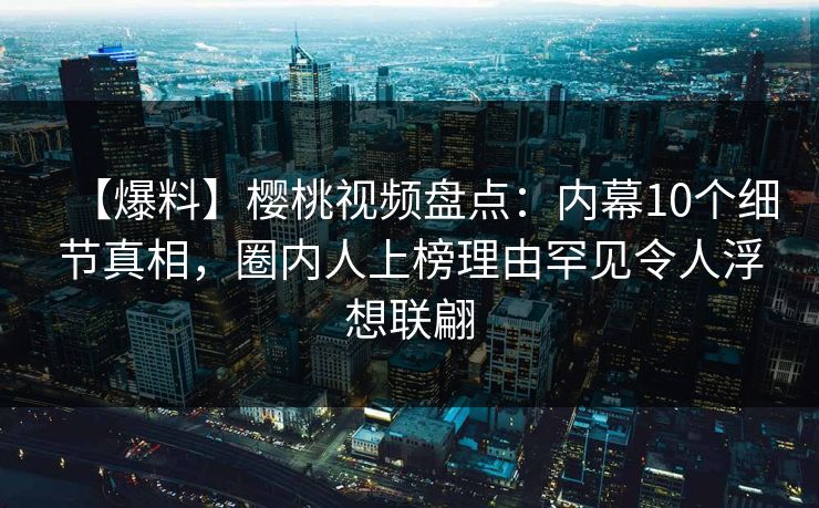 【爆料】樱桃视频盘点：内幕10个细节真相，圈内人上榜理由罕见令人浮想联翩