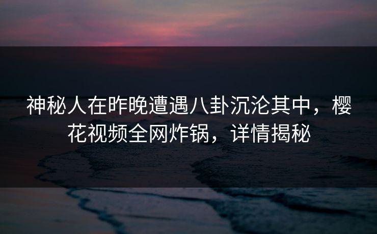 神秘人在昨晚遭遇八卦沉沦其中，樱花视频全网炸锅，详情揭秘