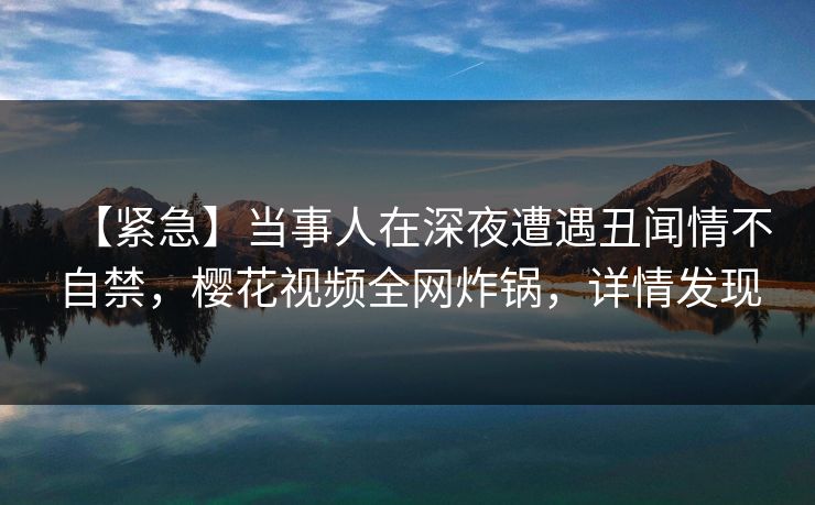【紧急】当事人在深夜遭遇丑闻情不自禁，樱花视频全网炸锅，详情发现