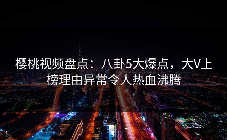 樱桃视频盘点:八卦5大爆点,大V上榜理由异常令人热血沸腾 樱桃视频盘点:八卦5大爆点,大V上榜理由异常令人热血沸腾