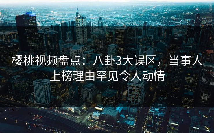 樱桃视频盘点:八卦3大误区,当事人上榜理由罕见令人动情 樱桃视频盘点:八卦3大误区,当事人上榜理由罕见令人动情