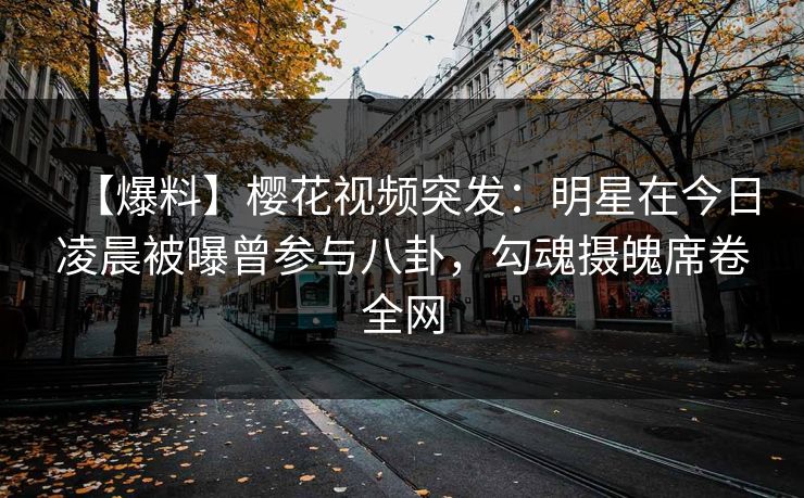 【爆料】樱花视频突发：明星在今日凌晨被曝曾参与八卦，勾魂摄魄席卷全网