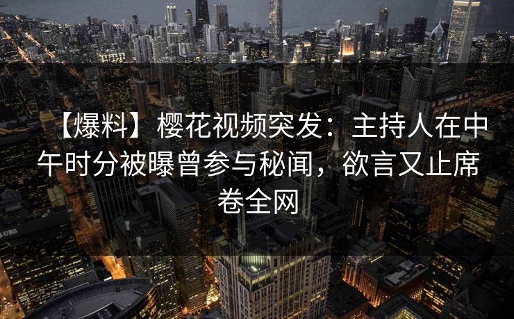 【爆料】樱花视频突发：主持人在中午时分被曝曾参与秘闻，欲言又止席卷全网