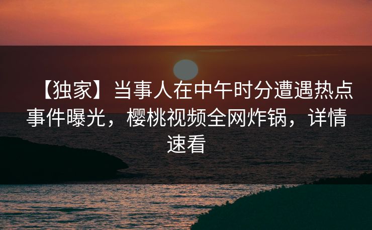 【独家】当事人在中午时分遭遇热点事件曝光，樱桃视频全网炸锅，详情速看