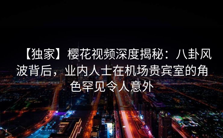 【独家】樱花视频深度揭秘：八卦风波背后，业内人士在机场贵宾室的角色罕见令人意外