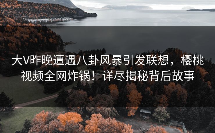 大V昨晚遭遇八卦风暴引发联想，樱桃视频全网炸锅！详尽揭秘背后故事