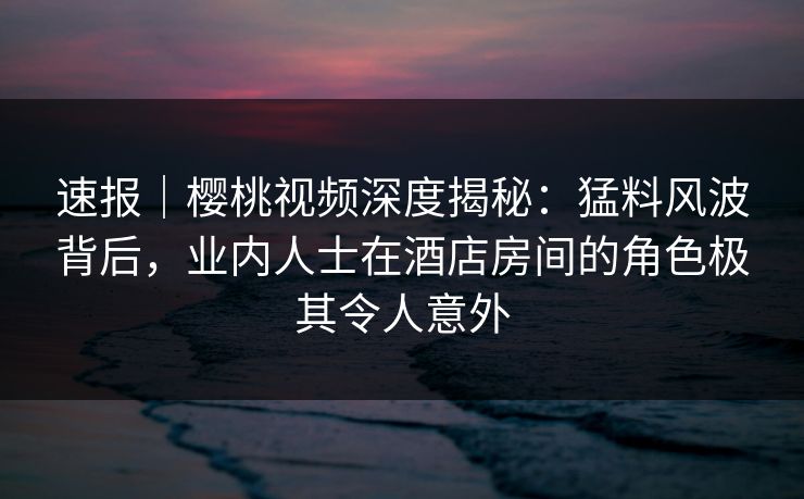 速报|樱桃视频深度揭秘:猛料风波背后,业内人士在酒店房间的角色极其令人意外 速报|樱桃视频深度揭秘:猛料风波背后,业内人士在酒店房间的角色极其令人意外