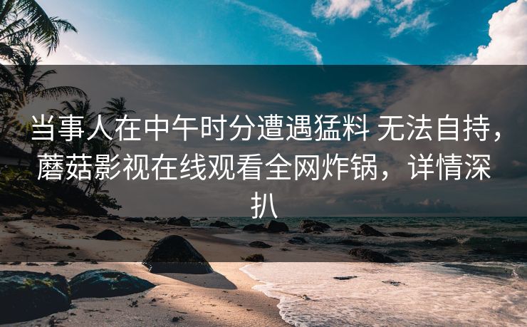 当事人在中午时分遭遇猛料 无法自持，蘑菇影视在线观看全网炸锅，详情深扒