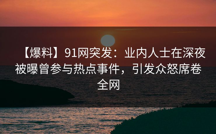 【爆料】91网突发：业内人士在深夜被曝曾参与热点事件，引发众怒席卷全网