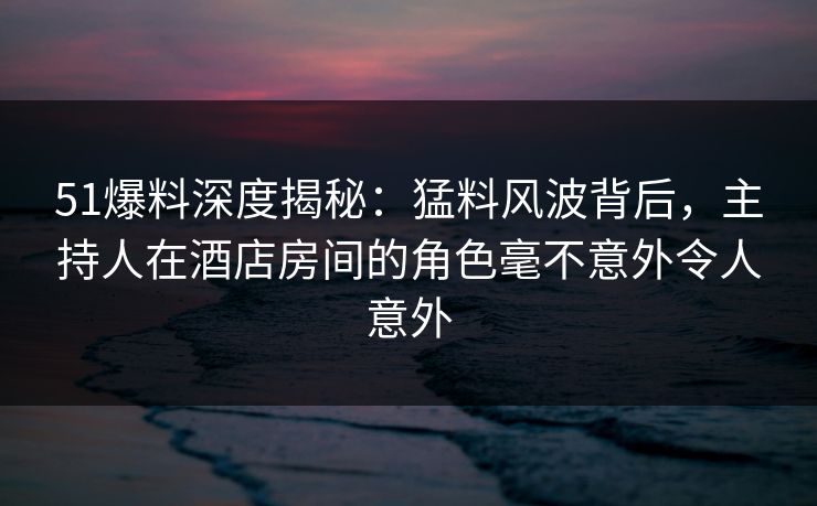51爆料深度揭秘：猛料风波背后，主持人在酒店房间的角色毫不意外令人意外