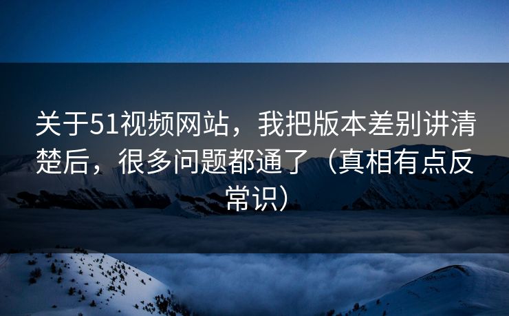 关于51视频网站，我把版本差别讲清楚后，很多问题都通了（真相有点反常识）