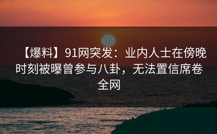 【爆料】91网突发：业内人士在傍晚时刻被曝曾参与八卦，无法置信席卷全网