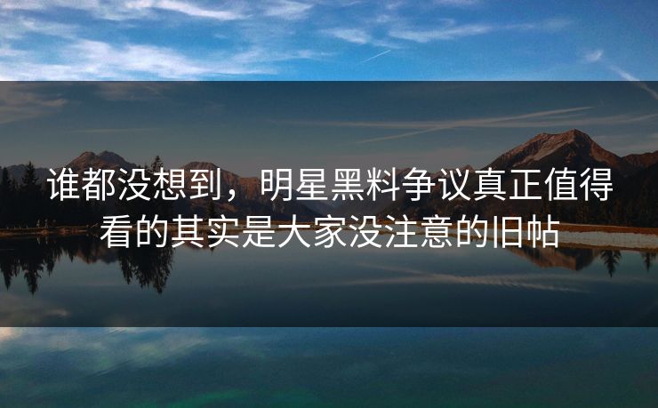 谁都没想到，明星黑料争议真正值得看的其实是大家没注意的旧帖
