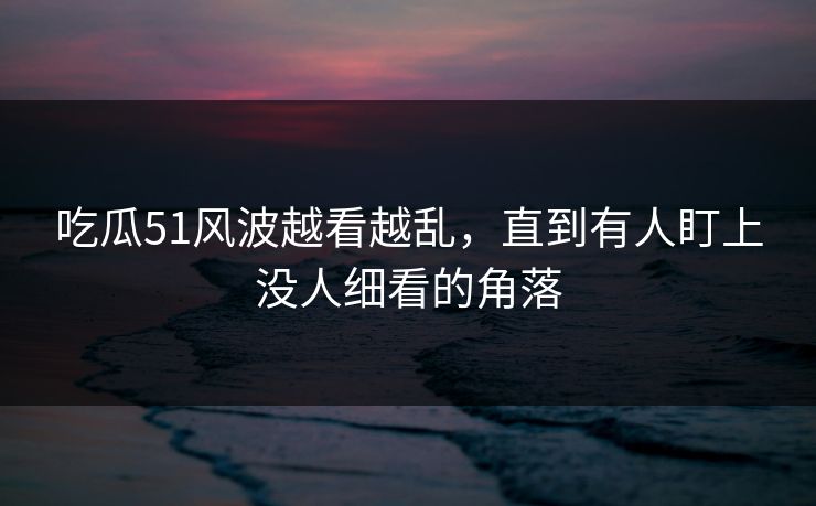 吃瓜51风波越看越乱,直到有人盯上没人细看的角落 吃瓜51风波越看越乱,直到有人盯上没人细看的角落