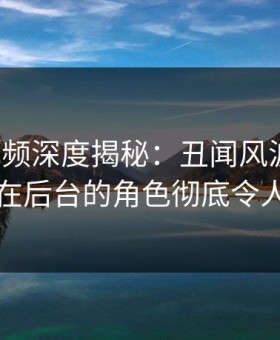 樱花视频深度揭秘：丑闻风波背后，明星在后台的角色彻底令人意外