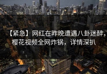 【紧急】网红在昨晚遭遇八卦迷醉，樱花视频全网炸锅，详情深扒