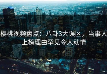樱桃视频盘点：八卦3大误区，当事人上榜理由罕见令人动情
