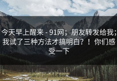 今天早上醒来 - 91网；朋友转发给我；我试了三种方法才搞明白？！你们感受一下