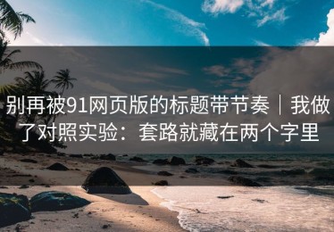 别再被91网页版的标题带节奏｜我做了对照实验：套路就藏在两个字里