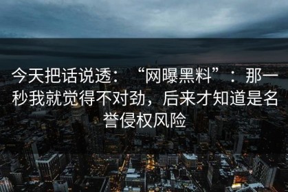 今天把话说透：“网曝黑料”：那一秒我就觉得不对劲，后来才知道是名誉侵权风险