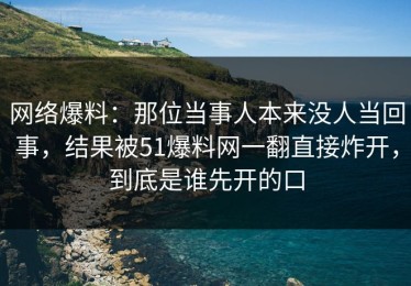 网络爆料：那位当事人本来没人当回事，结果被51爆料网一翻直接炸开，到底是谁先开的口