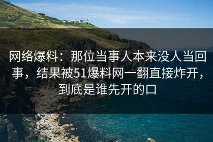 网络爆料：那位当事人本来没人当回事，结果被51爆料网一翻直接炸开，到底是谁先开的口