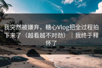 我突然被嫌弃，糖心Vlog把全过程拍下来了（越看越不对劲）｜我终于释怀了