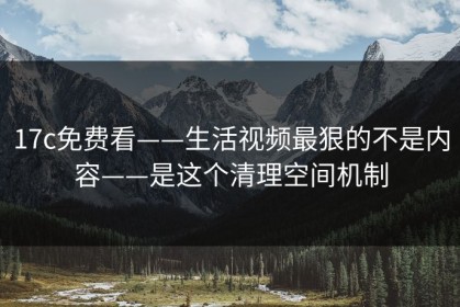 17c免费看——生活视频最狠的不是内容——是这个清理空间机制