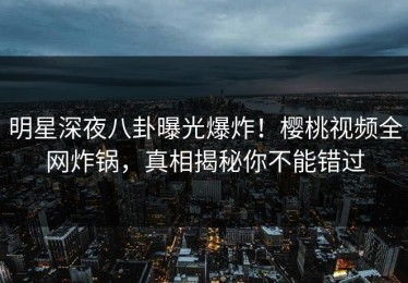 明星深夜八卦曝光爆炸！樱桃视频全网炸锅，真相揭秘你不能错过