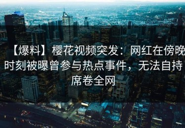 【爆料】樱花视频突发：网红在傍晚时刻被曝曾参与热点事件，无法自持席卷全网