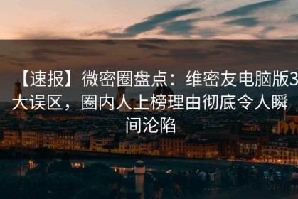 【速报】微密圈盘点：维密友电脑版3大误区，圈内人上榜理由彻底令人瞬间沦陷
