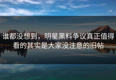 谁都没想到，明星黑料争议真正值得看的其实是大家没注意的旧帖