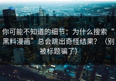 你可能不知道的细节：为什么搜索“黑料漫画”总会跳出奇怪结果？（别被标题骗了）
