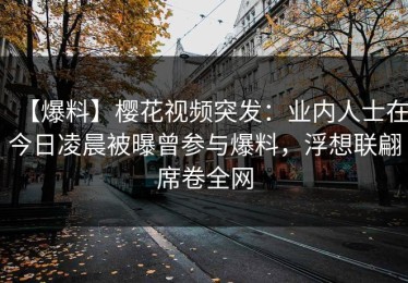 【爆料】樱花视频突发：业内人士在今日凌晨被曝曾参与爆料，浮想联翩席卷全网