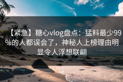 【紧急】糖心vlog盘点：猛料最少99%的人都误会了，神秘人上榜理由明显令人浮想联翩