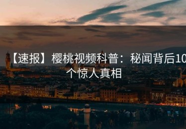 【速报】樱桃视频科普：秘闻背后10个惊人真相
