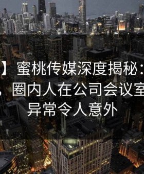 【震惊】蜜桃传媒深度揭秘：内幕风波背后，圈内人在公司会议室的角色异常令人意外