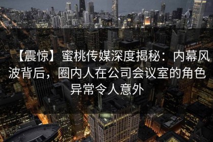 【震惊】蜜桃传媒深度揭秘：内幕风波背后，圈内人在公司会议室的角色异常令人意外