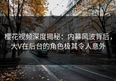 樱花视频深度揭秘：内幕风波背后，大V在后台的角色极其令人意外