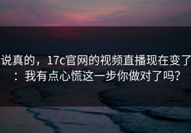说真的，17c官网的视频直播现在变了：我有点心慌这一步你做对了吗？